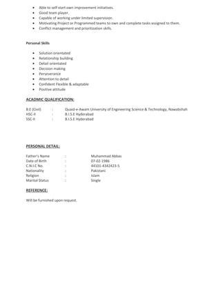 • Able to self start own improvement initiatives.
• Good team player.
• Capable of working under limited supervision.
• Motivating Project or Programmed teams to own and complete tasks assigned to them.
• Conflict management and prioritization skills.
Personal Skills
• Solution orientated
• Relationship building
• Detail orientated
• Decision making
• Perseverance
• Attention to detail
• Confident Flexible & adaptable
• Positive attitude
ACADMIC QUALIFICATION:
B.E (Civil) : Quaid-e-Awam University of Engineering Science & Technology, Nawabshah
HSC-II : B.I.S.E Hyderabad
SSC-II : B.I.S.E Hyderabad
PERSONAL DETAIL:
Father’s Name : Muhammad Abbas
Date of Birth : 07-02-1986
C.N.I.C No. : 44101-4342423-5
Nationality : Pakistani
Religion : Islam
Marital Status : Single
REFERENCE:
Will be furnished upon request.
 