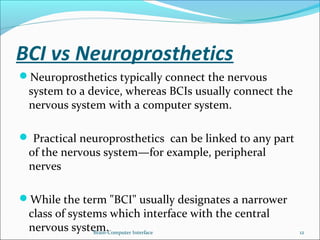 BCI vs Neuroprosthetics
Neuroprosthetics typically connect the nervous
system to a device, whereas BCIs usually connect the
nervous system with a computer system.
 Practical neuroprosthetics can be linked to any part
of the nervous system—for example, peripheral
nerves
While the term "BCI" usually designates a narrower
class of systems which interface with the central
nervous system.Brain-Computer Interface 12
 