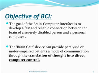 Objective of BCI:
The goal of the Brain-Computer Interface is to
develop a fast and reliable connection between the
brain of a severely disabled person and a personal
computer .
The ‘Brain Gate’ device can provide paralysed or
motor-impaired patients a mode of communication
through the translation of thought into direct
computer control.
Brain-Computer Interface 13
 