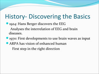 History- Discovering the Basics
1924: Hans Berger discovers the EEG
Analyses the interrelation of EEG and brain
diseases.
1970: First developments to use brain waves as input
ARPA has vision of enhanced human
First step in the right direction
 