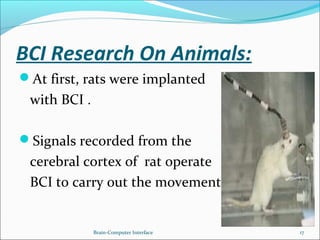 BCI Research On Animals:
At first, rats were implanted
with BCI .
Signals recorded from the
cerebral cortex of rat operate
BCI to carry out the movement.
Brain-Computer Interface 17
 