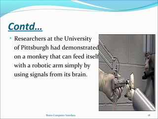 Contd…
• Researchers at the University
of Pittsburgh had demonstrated
on a monkey that can feed itself
with a robotic arm simply by
using signals from its brain.
Brain-Computer Interface 18
 