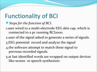 Functionality of BCI
Steps for the function of BCI.
1.user wired to a multi-electrode EEG skin cap, which is
connected to a pc running BCI2000.
2.user of the signal asked to generate a series of signals.
3.EEG potential record and analyze the signal
4.the software attempt to match these signal to
previous recorded signals.
5.at last identified words are wrapped on output devices
like-screen or speech synthesizer.
 