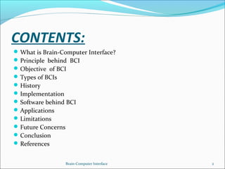 CONTENTS:
What is Brain-Computer Interface?
Principle behind BCI
Objective of BCI
Types of BCIs
History
Implementation
Software behind BCI
Applications
Limitations
Future Concerns
Conclusion
References
Brain-Computer Interface 2
 
