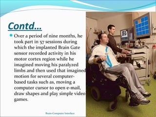 Contd…
Over a period of nine months, he
took part in 57 sessions during
which the implanted Brain Gate
sensor recorded activity in his
motor cortex region while he
imagined moving his paralyzed
limbs and then used that imagined
motion for several computer-
based tasks such as, moving a
computer cursor to open e-mail,
draw shapes and play simple video
games.
Brain-Computer Interface 24
 