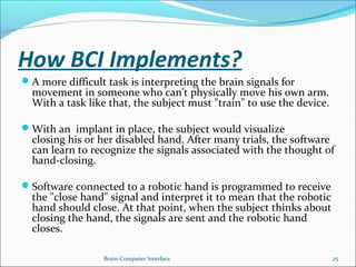 How BCI Implements?
A more difficult task is interpreting the brain signals for
movement in someone who can't physically move his own arm.
With a task like that, the subject must "train" to use the device.
With an implant in place, the subject would visualize
closing his or her disabled hand. After many trials, the software
can learn to recognize the signals associated with the thought of
hand-closing.
Software connected to a robotic hand is programmed to receive
the "close hand" signal and interpret it to mean that the robotic
hand should close. At that point, when the subject thinks about
closing the hand, the signals are sent and the robotic hand
closes.
Brain-Computer Interface 25
 