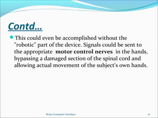 Contd…
This could even be accomplished without the
"robotic" part of the device. Signals could be sent to
the appropriate motor control nerves in the hands,
bypassing a damaged section of the spinal cord and
allowing actual movement of the subject's own hands.
Brain-Computer Interface 27
 