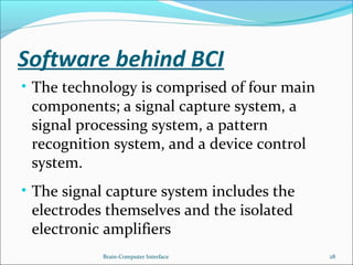 Software behind BCI
• The technology is comprised of four main
components; a signal capture system, a
signal processing system, a pattern
recognition system, and a device control
system.
• The signal capture system includes the
electrodes themselves and the isolated
electronic amplifiers
Brain-Computer Interface 28
 