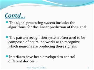 Contd…
The signal processing system includes the
algorithms for the linear prediction of the signal.
The pattern recognition system often used to be
composed of neural networks as to recognize
which neurons are producing these signals.
Interfaces have been developed to control
different devices .
Brain - Computer Interface 29
 