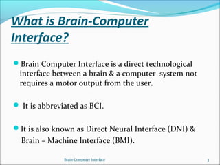 What is Brain-Computer
Interface?
Brain Computer Interface is a direct technological
interface between a brain & a computer system not
requires a motor output from the user.
 It is abbreviated as BCI.
It is also known as Direct Neural Interface (DNI) &
Brain – Machine Interface (BMI).
Brain-Computer Interface 3
 