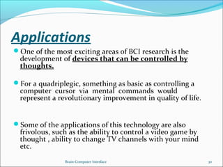 Applications
One of the most exciting areas of BCI research is the
development of devices that can be controlled by
thoughts.
For a quadriplegic, something as basic as controlling a
computer cursor via mental commands would
represent a revolutionary improvement in quality of life.
Some of the applications of this technology are also
frivolous, such as the ability to control a video game by
thought , ability to change TV channels with your mind
etc.
Brain-Computer Interface 30
 