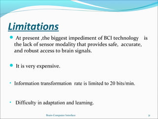 Limitations
 At present ,the biggest impediment of BCI technology is
the lack of sensor modality that provides safe, accurate,
and robust access to brain signals.
 It is very expensive.
• Information transformation rate is limited to 20 bits/min.
• Difficulty in adaptation and learning.
Brain-Computer Interface 31
 