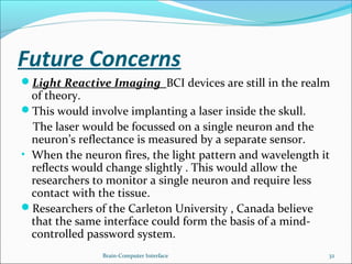Future Concerns
Light Reactive Imaging BCI devices are still in the realm
of theory.
This would involve implanting a laser inside the skull.
The laser would be focussed on a single neuron and the
neuron’s reflectance is measured by a separate sensor.
• When the neuron fires, the light pattern and wavelength it
reflects would change slightly . This would allow the
researchers to monitor a single neuron and require less
contact with the tissue.
Researchers of the Carleton University , Canada believe
that the same interface could form the basis of a mind-
controlled password system.
Brain-Computer Interface 32
 