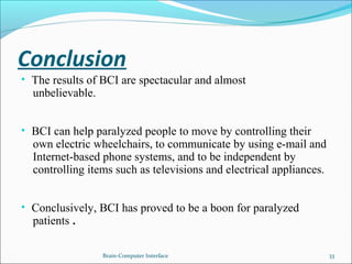 Conclusion
• The results of BCI are spectacular and almost
unbelievable.
• BCI can help paralyzed people to move by controlling their
own electric wheelchairs, to communicate by using e-mail and
Internet-based phone systems, and to be independent by
controlling items such as televisions and electrical appliances.
• Conclusively, BCI has proved to be a boon for paralyzed
patients .
Brain-Computer Interface 33
 