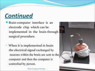 Continued
Brain-computer interface is an
electrode chip which can be
implemented in the brain through
surgical procedure.
• When it is implemented in brain
the electrical signal exchanged by
neurons within the brain are sent to the
computer and then the computer is
controlled by person.
Brain-Computer Interface 4
 