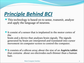 Principle Behind BCI
This technology is based on to sense, transmit, analyze
and apply the language of neurons.
It consist of a sensor that is implanted in the motor cortex of
the
brain and a device that analyses brain signals. The signals
generated by brain are interpreted and translated into cursor
movement on computer screen to control the computer.
It consists of a silicon array about the size of an Aspirin tablet
that contains about 100 electrodes each thinner than a human
hair.
Brain-Computer Interface 5
 