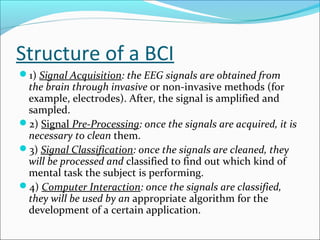 Structure of a BCI
1) Signal Acquisition: the EEG signals are obtained from
the brain through invasive or non-invasive methods (for
example, electrodes). After, the signal is amplified and
sampled.
2) Signal Pre-Processing: once the signals are acquired, it is
necessary to clean them.
3) Signal Classification: once the signals are cleaned, they
will be processed and classified to find out which kind of
mental task the subject is performing.
4) Computer Interaction: once the signals are classified,
they will be used by an appropriate algorithm for the
development of a certain application.
 