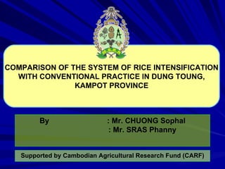 COMPARISON OF THE SYSTEM OF RICE INTENSIFICATION WITH CONVENTIONAL PRACTICE IN DUNG TOUNG, KAMPOT PROVINCE By : Mr. CHUONG Sophal   : Mr. SRAS Phanny Supported by Cambodian Agricultural Research Fund (CARF) 