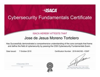 ________________________________________________
DATE
2015 - 2016 Chair, ISACA Board of Directors
Christos Dimitriadis, CISA, CISM, CRISC
Cybersecurity Fundamentals Certificate
ISACA HEREBY ATTESTS THAT
Has Successfully demonstrated a comprehensive understanding of the core concepts that frame
and define the field of cybersecurity by passing the CSX Cybersecurity Fundamentals Exam.
Jose de Jesus Moreno Tortolero
Date Issued: Certification Number:7 October 2016 2016-943165 - CSXF
8 December 2016
 