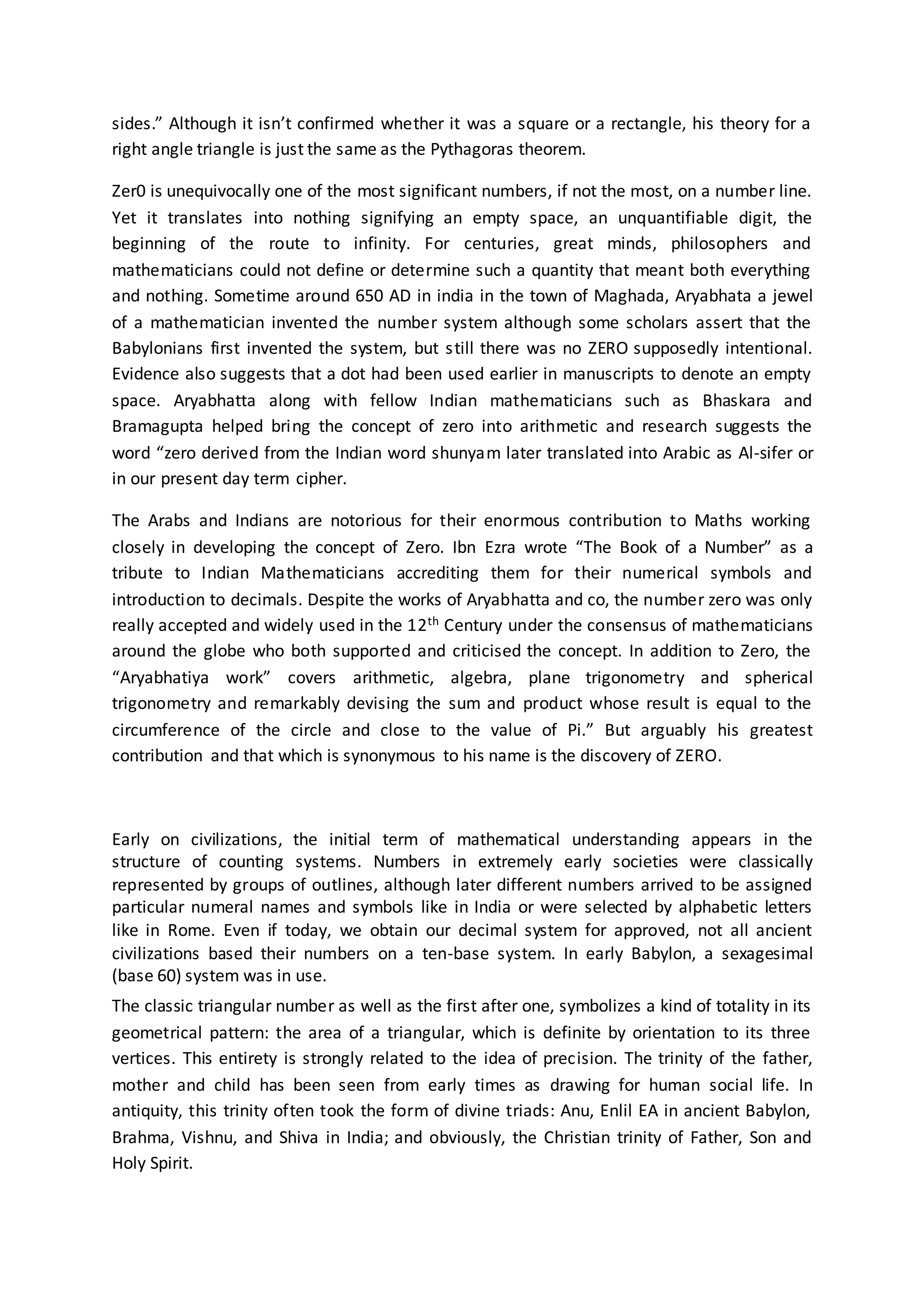 sides.” Although it isn’t confirmed whether it was a square or a rectangle, his theory for a
right angle triangle is just the same as the Pythagoras theorem.
Zer0 is unequivocally one of the most significant numbers, if not the most, on a number line.
Yet it translates into nothing signifying an empty space, an unquantifiable digit, the
beginning of the route to infinity. For centuries, great minds, philosophers and
mathematicians could not define or determine such a quantity that meant both everything
and nothing. Sometime around 650 AD in india in the town of Maghada, Aryabhata a jewel
of a mathematician invented the number system although some scholars assert that the
Babylonians first invented the system, but still there was no ZERO supposedly intentional.
Evidence also suggests that a dot had been used earlier in manuscripts to denote an empty
space. Aryabhatta along with fellow Indian mathematicians such as Bhaskara and
Bramagupta helped bring the concept of zero into arithmetic and research suggests the
word “zero derived from the Indian word shunyam later translated into Arabic as Al-sifer or
in our present day term cipher.
The Arabs and Indians are notorious for their enormous contribution to Maths working
closely in developing the concept of Zero. Ibn Ezra wrote “The Book of a Number” as a
tribute to Indian Mathematicians accrediting them for their numerical symbols and
introduction to decimals. Despite the works of Aryabhatta and co, the number zero was only
really accepted and widely used in the 12th Century under the consensus of mathematicians
around the globe who both supported and criticised the concept. In addition to Zero, the
“Aryabhatiya work” covers arithmetic, algebra, plane trigonometry and spherical
trigonometry and remarkably devising the sum and product whose result is equal to the
circumference of the circle and close to the value of Pi.” But arguably his greatest
contribution and that which is synonymous to his name is the discovery of ZERO.
Early on civilizations, the initial term of mathematical understanding appears in the
structure of counting systems. Numbers in extremely early societies were classically
represented by groups of outlines, although later different numbers arrived to be assigned
particular numeral names and symbols like in India or were selected by alphabetic letters
like in Rome. Even if today, we obtain our decimal system for approved, not all ancient
civilizations based their numbers on a ten-base system. In early Babylon, a sexagesimal
(base 60) system was in use.
The classic triangular number as well as the first after one, symbolizes a kind of totality in its
geometrical pattern: the area of a triangular, which is definite by orientation to its three
vertices. This entirety is strongly related to the idea of precision. The trinity of the father,
mother and child has been seen from early times as drawing for human social life. In
antiquity, this trinity often took the form of divine triads: Anu, Enlil EA in ancient Babylon,
Brahma, Vishnu, and Shiva in India; and obviously, the Christian trinity of Father, Son and
Holy Spirit.
 