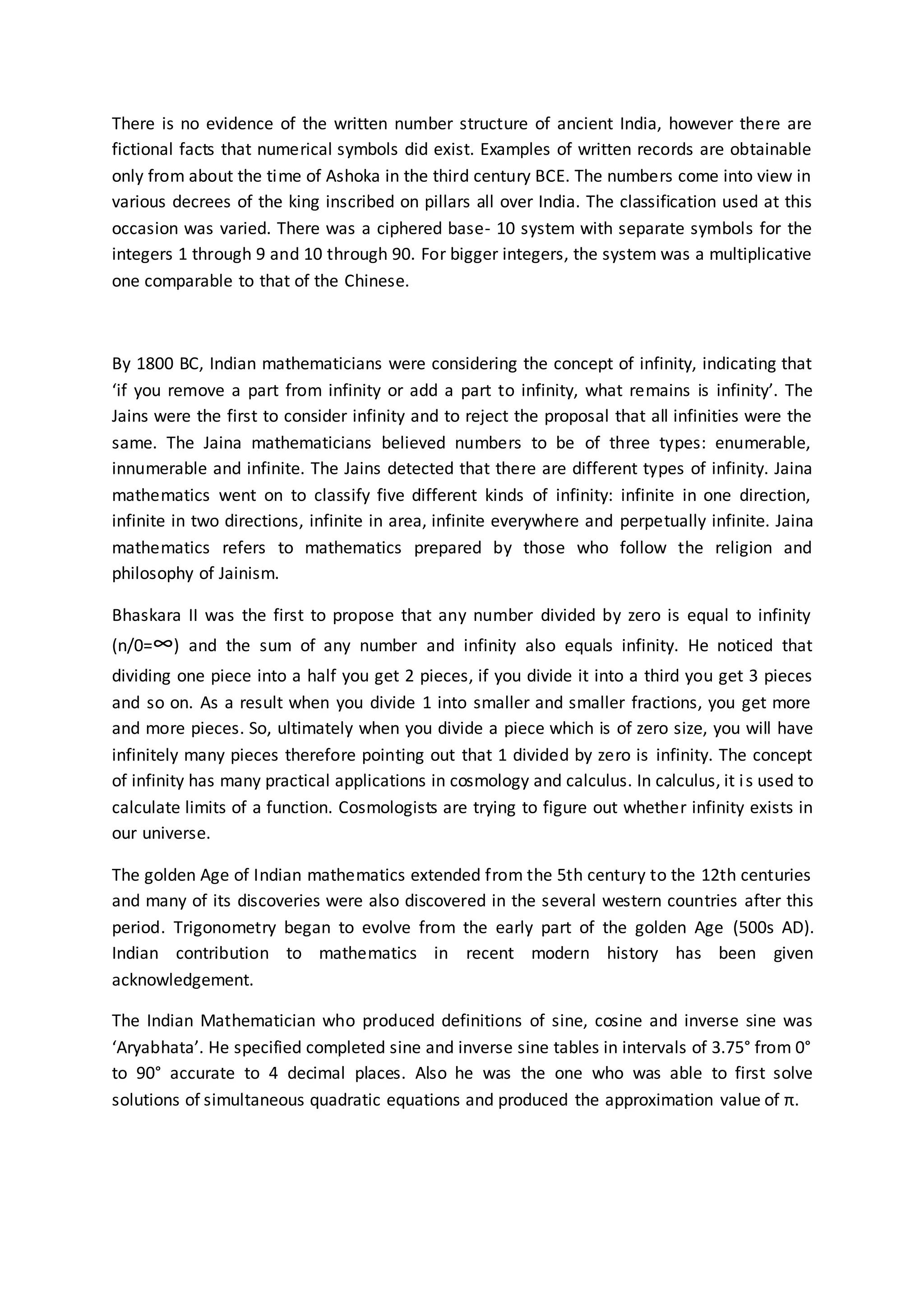 There is no evidence of the written number structure of ancient India, however there are
fictional facts that numerical symbols did exist. Examples of written records are obtainable
only from about the time of Ashoka in the third century BCE. The numbers come into view in
various decrees of the king inscribed on pillars all over India. The classification used at this
occasion was varied. There was a ciphered base- 10 system with separate symbols for the
integers 1 through 9 and 10 through 90. For bigger integers, the system was a multiplicative
one comparable to that of the Chinese.
By 1800 BC, Indian mathematicians were considering the concept of infinity, indicating that
‘if you remove a part from infinity or add a part to infinity, what remains is infinity’. The
Jains were the first to consider infinity and to reject the proposal that all infinities were the
same. The Jaina mathematicians believed numbers to be of three types: enumerable,
innumerable and infinite. The Jains detected that there are different types of infinity. Jaina
mathematics went on to classify five different kinds of infinity: infinite in one direction,
infinite in two directions, infinite in area, infinite everywhere and perpetually infinite. Jaina
mathematics refers to mathematics prepared by those who follow the religion and
philosophy of Jainism.
Bhaskara II was the first to propose that any number divided by zero is equal to infinity
(n/0=∞) and the sum of any number and infinity also equals infinity. He noticed that
dividing one piece into a half you get 2 pieces, if you divide it into a third you get 3 pieces
and so on. As a result when you divide 1 into smaller and smaller fractions, you get more
and more pieces. So, ultimately when you divide a piece which is of zero size, you will have
infinitely many pieces therefore pointing out that 1 divided by zero is infinity. The concept
of infinity has many practical applications in cosmology and calculus. In calculus, it is used to
calculate limits of a function. Cosmologists are trying to figure out whether infinity exists in
our universe.
The golden Age of Indian mathematics extended from the 5th century to the 12th centuries
and many of its discoveries were also discovered in the several western countries after this
period. Trigonometry began to evolve from the early part of the golden Age (500s AD).
Indian contribution to mathematics in recent modern history has been given
acknowledgement.
The Indian Mathematician who produced definitions of sine, cosine and inverse sine was
‘Aryabhata’. He specified completed sine and inverse sine tables in intervals of 3.75° from 0°
to 90° accurate to 4 decimal places. Also he was the one who was able to first solve
solutions of simultaneous quadratic equations and produced the approximation value of π.
 