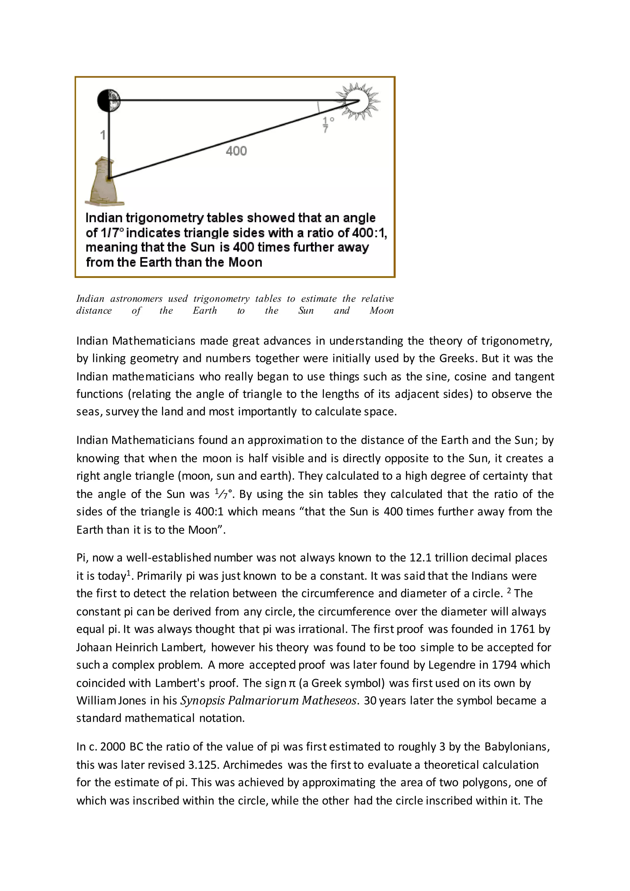 Indian astronomers used trigonometry tables to estimate the relative
distance of the Earth to the Sun and Moon
Indian Mathematicians made great advances in understanding the theory of trigonometry,
by linking geometry and numbers together were initially used by the Greeks. But it was the
Indian mathematicians who really began to use things such as the sine, cosine and tangent
functions (relating the angle of triangle to the lengths of its adjacent sides) to observe the
seas, survey the land and most importantly to calculate space.
Indian Mathematicians found an approximation to the distance of the Earth and the Sun; by
knowing that when the moon is half visible and is directly opposite to the Sun, it creates a
right angle triangle (moon, sun and earth). They calculated to a high degree of certainty that
the angle of the Sun was 1⁄7°. By using the sin tables they calculated that the ratio of the
sides of the triangle is 400:1 which means “that the Sun is 400 times further away from the
Earth than it is to the Moon”.
Pi, now a well-established number was not always known to the 12.1 trillion decimal places
it is today1. Primarily pi was just known to be a constant. It was said that the Indians were
the first to detect the relation between the circumference and diameter of a circle. 2 The
constant pi can be derived from any circle, the circumference over the diameter will always
equal pi. It was always thought that pi was irrational. The first proof was founded in 1761 by
Johaan Heinrich Lambert, however his theory was found to be too simple to be accepted for
such a complex problem. A more accepted proof was later found by Legendre in 1794 which
coincided with Lambert's proof. The sign π (a Greek symbol) was first used on its own by
WilliamJones in his Synopsis Palmariorum Matheseos. 30 years later the symbol became a
standard mathematical notation.
In c. 2000 BC the ratio of the value of pi was first estimated to roughly 3 by the Babylonians,
this was later revised 3.125. Archimedes was the first to evaluate a theoretical calculation
for the estimate of pi. This was achieved by approximating the area of two polygons, one of
which was inscribed within the circle, while the other had the circle inscribed within it. The
 