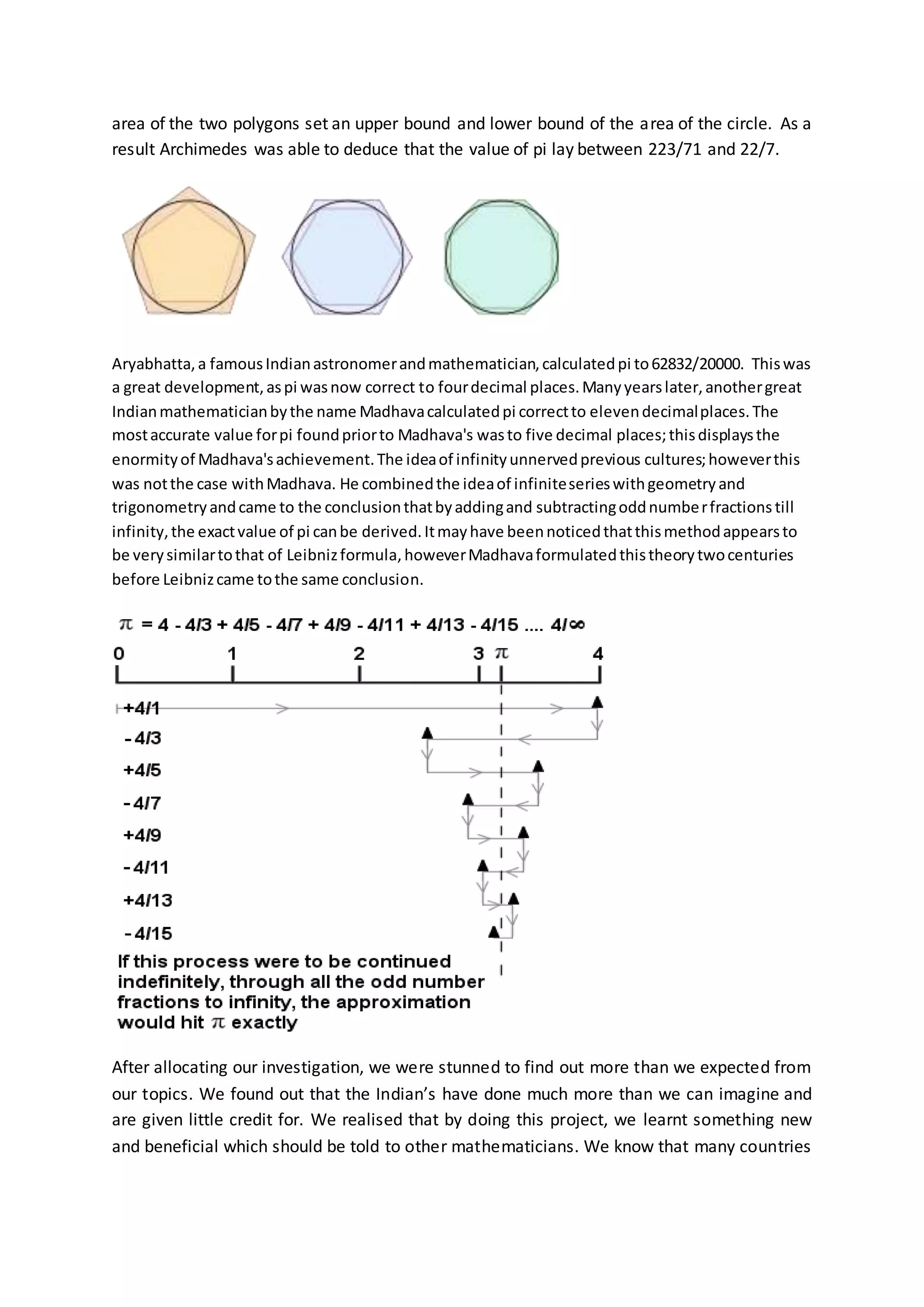 area of the two polygons set an upper bound and lower bound of the area of the circle. As a
result Archimedes was able to deduce that the value of pi lay between 223/71 and 22/7.
Aryabhatta,a famousIndianastronomerandmathematician,calculatedpi to62832/20000. Thiswas
a great development,aspi wasnow correct to fourdecimal places.Manyyearslater,anothergreat
Indianmathematicianbythe name Madhavacalculatedpi correctto elevendecimalplaces.The
mostaccurate value forpi foundpriorto Madhava's wasto five decimal places;thisdisplaysthe
enormityof Madhava'sachievement.The ideaof infinityunnervedprevious cultures;howeverthis
was notthe case withMadhava. He combinedthe ideaof infiniteserieswithgeometryand
trigonometryandcame to the conclusionthatbyaddingand subtractingoddnumberfractions till
infinity,the exactvalue of pi canbe derived.Itmayhave beennoticedthatthismethodappearsto
be verysimilartothat of Leibnizformula,howeverMadhavaformulatedthistheorytwocenturies
before Leibnizcame tothe same conclusion.
After allocating our investigation, we were stunned to find out more than we expected from
our topics. We found out that the Indian’s have done much more than we can imagine and
are given little credit for. We realised that by doing this project, we learnt something new
and beneficial which should be told to other mathematicians. We know that many countries
 