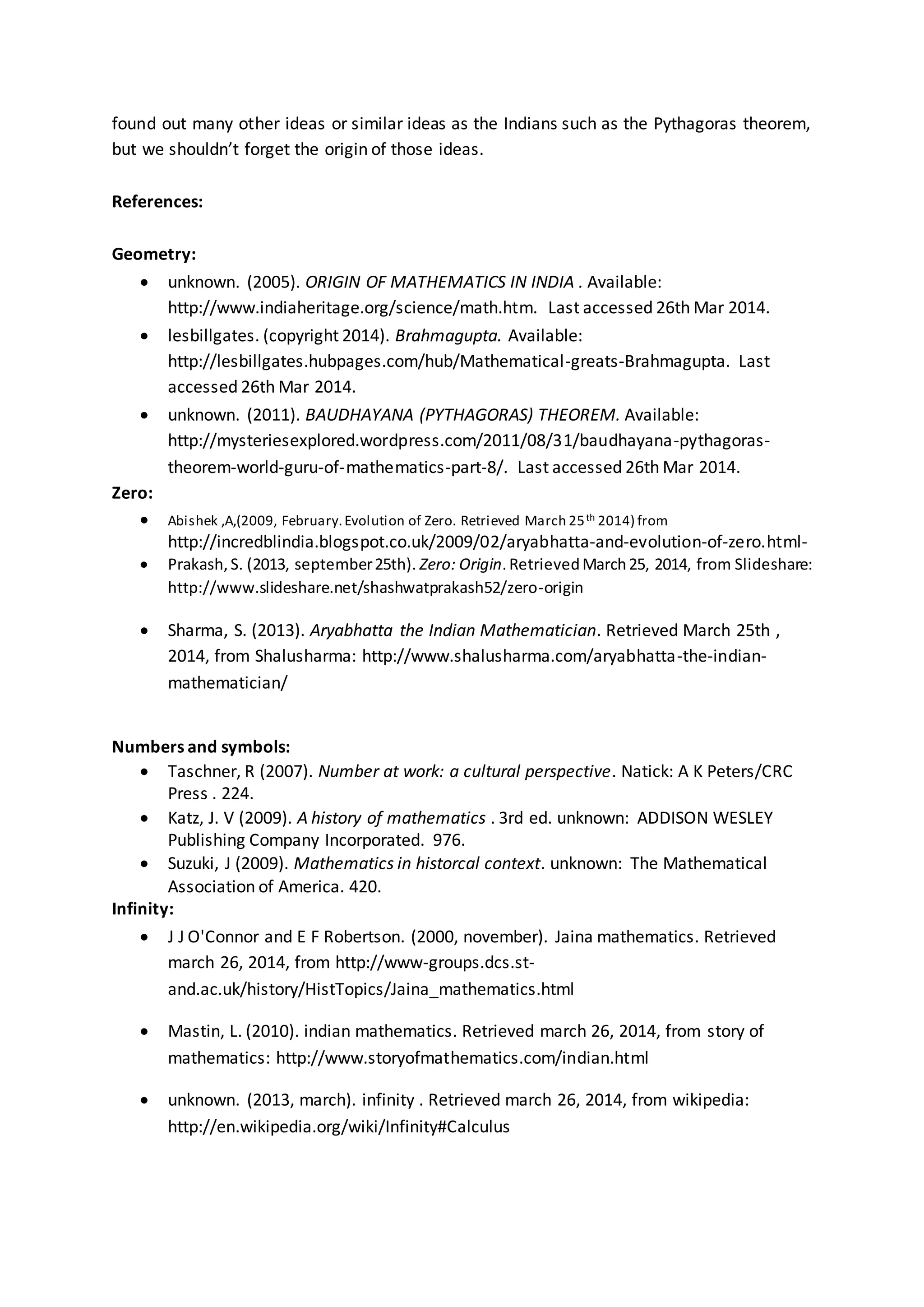 found out many other ideas or similar ideas as the Indians such as the Pythagoras theorem,
but we shouldn’t forget the origin of those ideas.
References:
Geometry:
 unknown. (2005). ORIGIN OF MATHEMATICS IN INDIA . Available:
http://www.indiaheritage.org/science/math.htm. Last accessed 26th Mar 2014.
 lesbillgates. (copyright 2014). Brahmagupta. Available:
http://lesbillgates.hubpages.com/hub/Mathematical-greats-Brahmagupta. Last
accessed 26th Mar 2014.
 unknown. (2011). BAUDHAYANA (PYTHAGORAS) THEOREM. Available:
http://mysteriesexplored.wordpress.com/2011/08/31/baudhayana-pythagoras-
theorem-world-guru-of-mathematics-part-8/. Last accessed 26th Mar 2014.
Zero:
 Abishek ,A,(2009, February.Evolution of Zero. Retrieved March 25th 2014) from
http://incredblindia.blogspot.co.uk/2009/02/aryabhatta-and-evolution-of-zero.html-
 Prakash,S. (2013, september25th). Zero: Origin.RetrievedMarch25, 2014, from Slideshare:
http://www.slideshare.net/shashwatprakash52/zero-origin
 Sharma, S. (2013). Aryabhatta the Indian Mathematician. Retrieved March 25th ,
2014, from Shalusharma: http://www.shalusharma.com/aryabhatta-the-indian-
mathematician/
Numbers and symbols:
 Taschner, R (2007). Number at work: a cultural perspective. Natick: A K Peters/CRC
Press . 224.
 Katz, J. V (2009). A history of mathematics . 3rd ed. unknown: ADDISON WESLEY
Publishing Company Incorporated. 976.
 Suzuki, J (2009). Mathematics in historcal context. unknown: The Mathematical
Association of America. 420.
Infinity:
 J J O'Connor and E F Robertson. (2000, november). Jaina mathematics. Retrieved
march 26, 2014, from http://www-groups.dcs.st-
and.ac.uk/history/HistTopics/Jaina_mathematics.html
 Mastin, L. (2010). indian mathematics. Retrieved march 26, 2014, from story of
mathematics: http://www.storyofmathematics.com/indian.html
 unknown. (2013, march). infinity . Retrieved march 26, 2014, from wikipedia:
http://en.wikipedia.org/wiki/Infinity#Calculus
 
