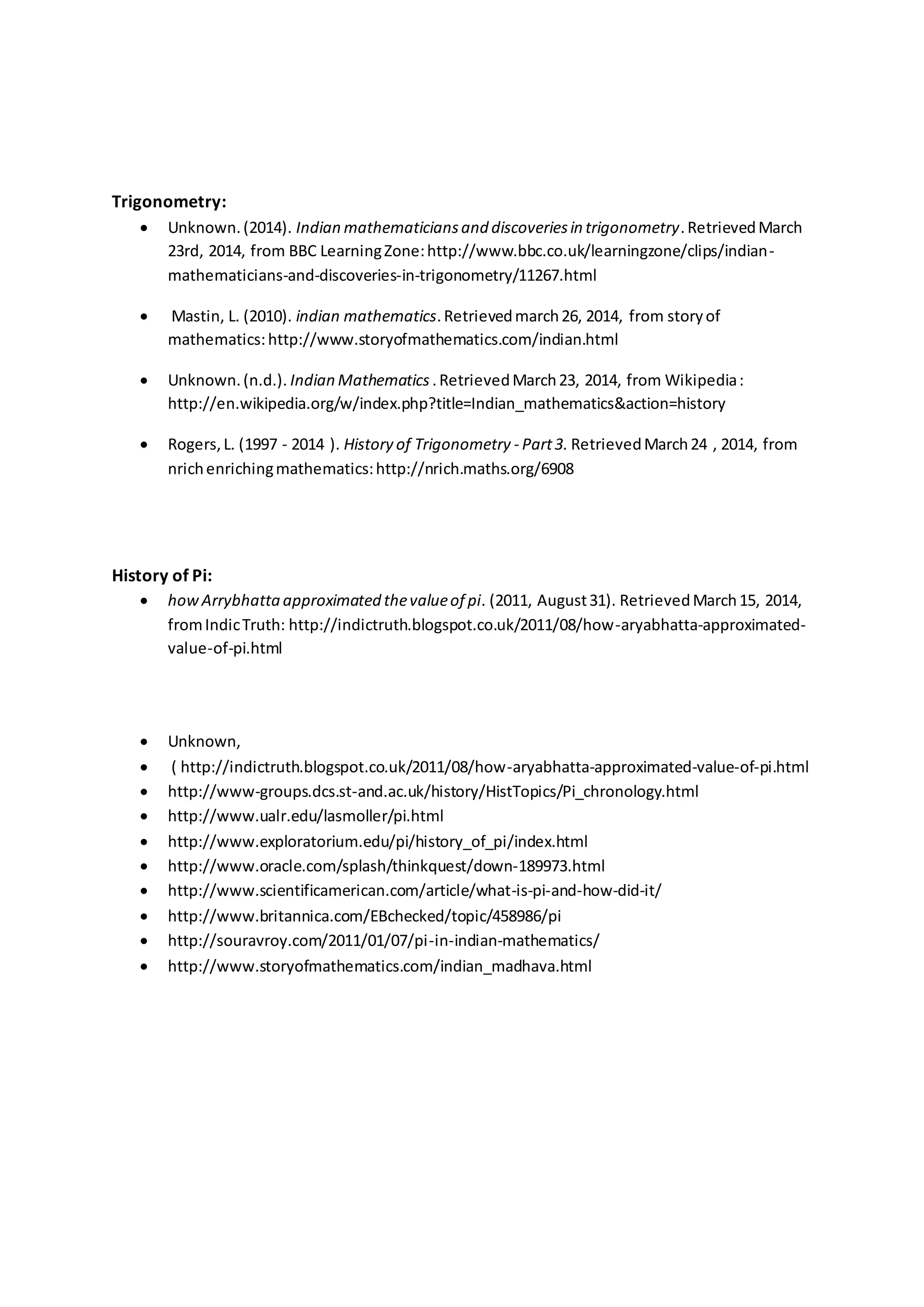 Trigonometry:
 Unknown.(2014). Indian mathematiciansand discoveriesin trigonometry.RetrievedMarch
23rd, 2014, from BBC LearningZone:http://www.bbc.co.uk/learningzone/clips/indian-
mathematicians-and-discoveries-in-trigonometry/11267.html
 Mastin, L. (2010). indian mathematics.Retrievedmarch26, 2014, from storyof
mathematics:http://www.storyofmathematics.com/indian.html
 Unknown.(n.d.). Indian Mathematics .RetrievedMarch23, 2014, from Wikipedia:
http://en.wikipedia.org/w/index.php?title=Indian_mathematics&action=history
 Rogers,L. (1997 - 2014 ). History of Trigonometry - Part3. RetrievedMarch24 , 2014, from
nrichenrichingmathematics:http://nrich.maths.org/6908
History of Pi:
 howArrybhatta approximated thevalueof pi. (2011, August31). RetrievedMarch15, 2014,
fromIndicTruth: http://indictruth.blogspot.co.uk/2011/08/how-aryabhatta-approximated-
value-of-pi.html
 Unknown,
 ( http://indictruth.blogspot.co.uk/2011/08/how-aryabhatta-approximated-value-of-pi.html
 http://www-groups.dcs.st-and.ac.uk/history/HistTopics/Pi_chronology.html
 http://www.ualr.edu/lasmoller/pi.html
 http://www.exploratorium.edu/pi/history_of_pi/index.html
 http://www.oracle.com/splash/thinkquest/down-189973.html
 http://www.scientificamerican.com/article/what-is-pi-and-how-did-it/
 http://www.britannica.com/EBchecked/topic/458986/pi
 http://souravroy.com/2011/01/07/pi-in-indian-mathematics/
 http://www.storyofmathematics.com/indian_madhava.html
 