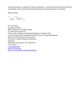 If past performance is a predictor of future performance, I expect that Perrine Fleuriot will will do
exceptionally well on team-based international business consulting projects in the future.
Most sincerely,
Dr. Vasyl Taras
Associate Professor
D&T Priddy Dean’s Notable Scholar
X-Culture Project Director
Fellow of the Academy of International Business, Southeast USA
Associate Editor of the International Journal of Cross-Cultural Management
Bryan School of Business and Economics
University of North Carolina at Greensboro
349 Bryan
POB 26165, Greensboro, NC 27402-6165
336-256-8611
v_taras@uncg.edu
www.X-Culture.org
https://www.facebook.com/XCultureProject
 