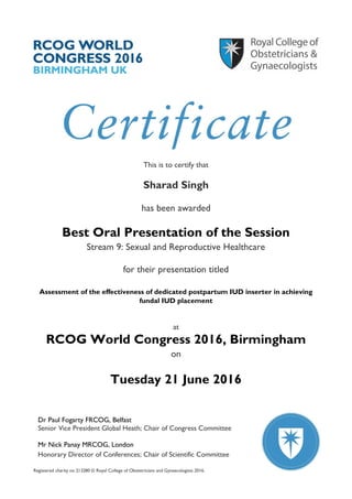Registered charity no 213280 © Royal College of Obstetricians and Gynaecologists 2016.
Dr Paul Fogarty FRCOG, Belfast
Senior Vice President Global Heath; Chair of Congress Committee
Mr Nick Panay MRCOG, London
Honorary Director of Conferences; Chair of Scientific Committee
This is to certify that
Sharad Singh
has been awarded
Best Oral Presentation of the Session
Stream 9: Sexual and Reproductive Healthcare
for their presentation titled
Assessment of the effectiveness of dedicated postpartum IUD inserter in achieving
fundal IUD placement
at
RCOG World Congress 2016, Birmingham
on
Tuesday 21 June 2016