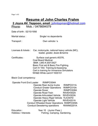 Page 1 of 6
Resume of John Charles Frahm
2 Joyce AV. Yeppoon, email :johntopman@hotmail.com
Phone: Mob. / 0478694579
Date of birth : 02/10/1956
Marital status : Single/ no dependents
Transport : Own vehicle / s
Licenses & tickets : Car, motorcycle, national heavy vehicle (MC),
loader, grader, dozer.&marine
Certificates : Surface coal generic #3376,
Coal Board Medical,
BMA LMS # 20013427
Basic First aid & Basic Fire Fighting.
Cert IV TAA Training & Assessing
Cert in training for Immersive Simulators
WH&S White card # 1935151
Black Coal competency:
Operate Front End Loader RIIMPO304A
Operate Rear dump trucks RIIMPO311A
Conduct Grader Operations RIIMPO310A
Operate Dozer RIIMPO308A
Operate Road Train RIIVEH302A
Operate Articulated Vehicle RIIVEH303A
Operate Heavy Rigid Vehicle TLIC407D
Operate Light Vehicle RIIVEH201A
Conduct Wheeled Dozer Operations RIIMPO309A
Conduct Dewatering operations RIIWMG201A
Education : Year 10 (Junior Pass )
Hobbies / Interests Fishing, Camping, Gardening,
 