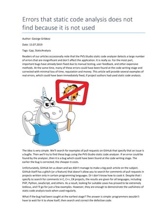 Errors that static code analysis does not
find because it is not used
Author: George Gribkov
Date: 15.07.2019
Tags: Cpp, StaticAnalysis
Readers of our articles occasionally note that the PVS-Studio static code analyzer detects a large number
of errors that are insignificant and don't affect the application. It is really so. For the most part,
important bugs have already been fixed due to manual testing, user feedback, and other expensive
methods. At the same time, many of these errors could have been found at the code writing stage and
corrected with minimal loss of time, reputation and money. This article will provide several examples of
real errors, which could have been immediately fixed, if project authors had used static code analysis.
The idea is very simple. We'll search for examples of pull requests on GitHub that specify that an issue is
a bugfix. Then we'll try to find these bugs using the PVS-Studio static code analyzer. If an error could be
found by the analyzer, then it is a bug which could have been found at the code writing stage. The
earlier the bug is corrected, the cheaper it costs.
Unfortunately, GitHub let us down and we didn't manage to make a big posh article on the subject.
GitHub itself has a glitch (or a feature) that doesn't allow you to search for comments of pull requests in
projects written only in certain programming languages. Or I don't know how to cook it. Despite that I
specify to search for comments in C, C++, C# projects, the results are given for all languages, including
PHP, Python, JavaScript, and others. As a result, looking for suitable cases has proved to be extremely
tedious, and I'll go for just a few examples. However, they are enough to demonstrate the usefulness of
static code analysis tools when used regularly.
What if the bug had been caught at the earliest stage? The answer is simple: programmers wouldn't
have to wait for it to show itself, then search and correct the defective code.