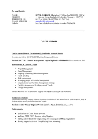 Personal Details:
NAME : DAVID WALKER BTech(hons) F.I.Diag.Eng MIHEEM. CBIFM
ADDRESS : 11 Limetree Grove, Dualla Rd. Cashel, Co. Tipperary. E25 Y935
TELEPHONE NO : 00353 62 63800 (H) 00353 86 823 7657 (M)
E-MAIL ADDRESS : adettedavid@yahoo.co.uk
Linkedin : http://www.linkedin.com/pub/david-walker/20/40a/a94
________________________________________________________________________________
CAREER HISTORY
Centre for the Modern Environment @ Portobello Institute Dublin
(In conjunction with the ILM/ IFMA/BIFM Facilities Management Diploma)
Position: TUTOR: Facilities Management: Higher Diploma Level BIFM5 (October2010-March 2016)
Achievements & Courses Taught
• Project Management
• Asset Management
• Property & Building contract management
• Heath & Safety
• Risk Management
• Managing people in Facilities Management
• Organisational and Facilities Management Strategy
• Facilities Management Development and Trends
• Energy Management
Internal Assessor and on-line Tutor Support for BIFM courses @ CME/Portobello
Headcount Solutions
(Engineering contracting company supplying engineers to companies in the Pharmaceutical, Medical Devices, Food &
Beverage, FMCG sectors throughout Ireland and Europe)
Position : Senior Project Engineer Cordis Cashel a J & J. Company. (August 2010)
Achievements.
• Validation of Clean Room process.
• Validate PPM, OEE, Systems using Maximo.
• Setting up of Reliability Engineering process as part of ME2 programme
• Setting up production of Drug Eluting Stent assembly.
1
 