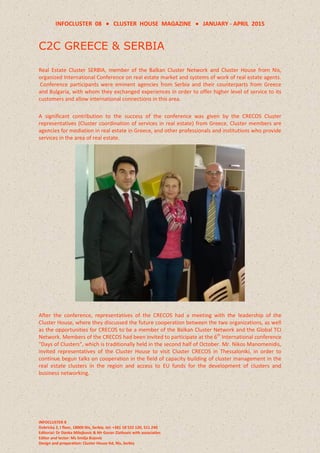INFOCLUSTER 08  CLUSTER HOUSE MAGAZINE  JANUARY - APRIL 2015
INFOCLUSTER 8
Dobricka 2, I floor, 18000 Nis, Serbia, tel: +381 18 522 120, 511 240
Editorial: Dr Danka Milojkovic & Mr Goran Zlatkovic with associaties
Editor and lector: Ms Smilja Bojovic
Design and preparation: Cluster House ltd, Nis, Serbia
C2C GREECE & SERBIA
Real Estate Cluster SERBIA, member of the Balkan Cluster Network and Cluster House from Nis,
organized International Conference on real estate market and systems of work of real estate agents.
Conference participants were eminent agencies from Serbia and their counterparts from Greece
and Bulgaria, with whom they exchanged experiences in order to offer higher level of service to its
customers and allow international connections in this area.
A significant contribution to the success of the conference was given by the CRECOS Cluster
representatives (Cluster coordination of services in real estate) from Greece. Cluster members are
agencies for mediation in real estate in Greece, and other professionals and institutions who provide
services in the area of real estate.
After the conference, representatives of the CRECOS had a meeting with the leadership of the
Cluster House, where they discussed the future cooperation between the two organizations, as well
as the opportunities for CRECOS to be a member of the Balkan Cluster Network and the Global TCI
Network. Members of the CRECOS had been invited to participate at the 6th
International conference
"Days of Clusters", which is traditionally held in the second half of October. Mr. Nikos Manomenidis,
invited representatives of the Cluster House to visit Cluster CRECOS in Thessaloniki, in order to
continue begun talks on cooperation in the field of capacity building of cluster management in the
real estate clusters in the region and access to EU funds for the development of clusters and
business networking.
 