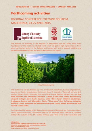 INFOCLUSTER 08  CLUSTER HOUSE MAGAZINE  JANUARY - APRIL 2015
INFOCLUSTER 8
Dobricka 2, I floor, 18000 Nis, Serbia, tel: +381 18 522 120, 511 240
Editorial: Dr Danka Milojkovic & Mr Goran Zlatkovic with associaties
Editor and lector: Ms Smilja Bojovic
Design and preparation: Cluster House ltd, Nis, Serbia
Forthcoming activities
REGIONAL CONFERENCE FOR WINE TOURISM
MACEDONIA, 23-25 APRIL 2015
The Ministry of economy of the Republic of Macedonia and the Tikves wine route
Foundation for the first time initiated event which will gather high representatives from
wine and tourism sector in the Balkans and Europe with aim to support building new
partnership between tourism and wine stakeholders in the region.
http://stobiwinery.mk/
The conference will be attended by wine and tourism institutions, business organizations,
experts and cluster organizations from more than 15 countries. There will be wine and
tourism clusters from 9 countries from the Cluster House Business Network such as Urla
Wine Producers and Viticulture Association – Wines of Urla Izmir Turkey, Association of
vineyard cottages Novo Mesto Slovenia, Unido Wine cluster initiative Montenegro,
Fruskagora Growers and Winemakers Cluster "Alma Mons” Novi Sad Serbia, Bulgarian
Wellness Cluster, Romanian Bio Danubius Cluster from Tulcea, Health, Wellness and SPA
Tourism Cluster Serbia.
Conference will be opened by Mr. Bekim Neziri, Minister of Economy, Mr. Christopher Imbsen,
Deputy Regional Director for Europe from UNWTO, Ms. Penelope Denu Director of European
Institute for cultural route, Ms. Violeta Jankova CEO Tikves wine route Foundation and
 