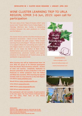 INFOCLUSTER 08  CLUSTER HOUSE MAGAZINE  JANUARY - APRIL 2015
INFOCLUSTER 8
Dobricka 2, I floor, 18000 Nis, Serbia, tel: +381 18 522 120, 511 240
Editorial: Dr Danka Milojkovic & Mr Goran Zlatkovic with associaties
Editor and lector: Ms Smilja Bojovic
Design and preparation: Cluster House ltd, Nis, Serbia
WINE CLUSTER LEARNING TRIP TO URLA
REGION, IZMIR 3-6 Jun, 2015: open call for
participation
The core value of the “Days of Clusters 2014” wine
session and “Cluster Wine Trip to Trakya Region” in
Tekirdag, Marmara Sea, Turkey, is networking
initiative between the wine producers in Turkey
and the Balkans.
The Cluster House and the Urla Wine Producers and
Viticulture Association – Wines of Urla WoU from
Izmir developed the pilot project “Wine Cluster
Learning Trip to Urla Region”. Mission of the project
is to support efforts for connecting wine makers in
Urla Region based on cluster development model,
with aim to create the Balkan & Black Sea &
Mediterranean wine cluster synergy and to increase
competitiveness, penetrate markets and support
initiatives for development of Turkish wines as the
worldwide recognizable brand.
Wine learning trip will be implemented from 3-6
June 2015 for group of 14 selected participants
from the Cluster House business network - clusters
of wine and tourism, completely dedicated to
discover potentials of wine production in the Urla
Peninsula to similar producers from the Balkan
and Black Sea countries. Wine learning trip agenda
includes visits to 5 top wineries in the Urla Region:
Urla Winery www.urlawinery.com,
Mozaik Winery www.mozaiksarapcilik.com,
Urlice Winery www.urlice.com,
MMG Winery www.mmgsarapcilik.com,
USCA Winery www.usca.com.tr.
Also participants will visit examples of good practices
in the Urla region: The Horse Ranch of Mozaik Winery
and The Uzbas Plant Farm of Urla Winery
www.uzbas.com.
Accommodation:
www.urlabagevi.com
www.kemalbeyrange.com
www.2roomshotel.com
 