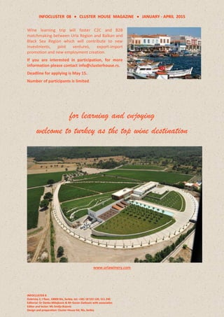 INFOCLUSTER 08  CLUSTER HOUSE MAGAZINE  JANUARY - APRIL 2015
INFOCLUSTER 8
Dobricka 2, I floor, 18000 Nis, Serbia, tel: +381 18 522 120, 511 240
Editorial: Dr Danka Milojkovic & Mr Goran Zlatkovic with associaties
Editor and lector: Ms Smilja Bojovic
Design and preparation: Cluster House ltd, Nis, Serbia
Wine learning trip will foster C2C and B2B
matchmaking between Urla Region and Balkan and
Black Sea Region which will contribute to new
investments, joint ventures, export-import
promotion and new employment creation.
If you are interested in participation, for more
information please contact info@clusterhouse.rs.
Deadline for applying is May 15.
Number of participants is limited.
for learning and enjoying
welcome to turkey as the top wine destination
www.urlawinery.com
 