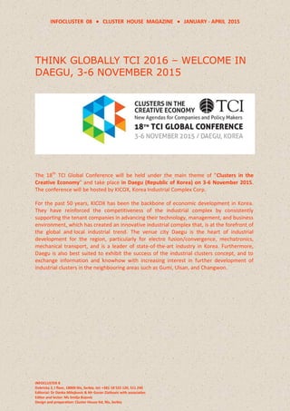 INFOCLUSTER 08  CLUSTER HOUSE MAGAZINE  JANUARY - APRIL 2015
INFOCLUSTER 8
Dobricka 2, I floor, 18000 Nis, Serbia, tel: +381 18 522 120, 511 240
Editorial: Dr Danka Milojkovic & Mr Goran Zlatkovic with associaties
Editor and lector: Ms Smilja Bojovic
Design and preparation: Cluster House ltd, Nis, Serbia
THINK GLOBALLY TCI 2016 – WELCOME IN
DAEGU, 3-6 NOVEMBER 2015
The 18th
TCI Global Conference will be held under the main theme of "Clusters in the
Creative Economy" and take place in Daegu (Republic of Korea) on 3-6 November 2015.
The conference will be hosted by KICOX, Korea Industrial Complex Corp.
For the past 50 years, KICOX has been the backbone of economic development in Korea.
They have reinforced the competitiveness of the industrial complex by consistently
supporting the tenant companies in advancing their technology, management, and business
environment, which has created an innovative industrial complex that, is at the forefront of
the global and local industrial trend. The venue city Daegu is the heart of industrial
development for the region, particularly for electro fusion/convergence, mechatronics,
mechanical transport, and is a leader of state-of-the-art industry in Korea. Furthermore,
Daegu is also best suited to exhibit the success of the industrial clusters concept, and to
exchange information and knowhow with increasing interest in further development of
industrial clusters in the neighbouring areas such as Gumi, Ulsan, and Changwon.
 