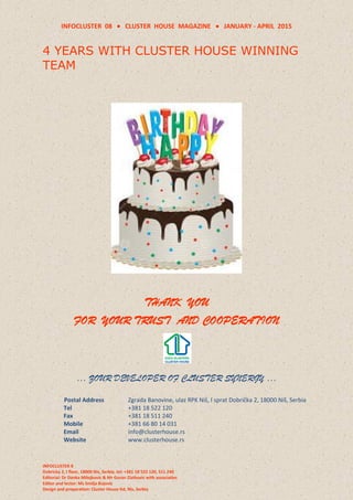 INFOCLUSTER 08  CLUSTER HOUSE MAGAZINE  JANUARY - APRIL 2015
INFOCLUSTER 8
Dobricka 2, I floor, 18000 Nis, Serbia, tel: +381 18 522 120, 511 240
Editorial: Dr Danka Milojkovic & Mr Goran Zlatkovic with associaties
Editor and lector: Ms Smilja Bojovic
Design and preparation: Cluster House ltd, Nis, Serbia
4 YEARS WITH CLUSTER HOUSE WINNING
TEAM
THANK YOU
FOR YOUR TRUST AND COOPERATION
… ZOUR DEVELOPER OF CLUSTER SYNERGY …
Postal Address Zgrada Banovine, ulaz RPK Niš, I sprat Dobrička 2, 18000 Niš, Serbia
Tel +381 18 522 120
Fax +381 18 511 240
Mobile +381 66 80 14 031
Email info@clusterhouse.rs
Website www.clusterhouse.rs
 
