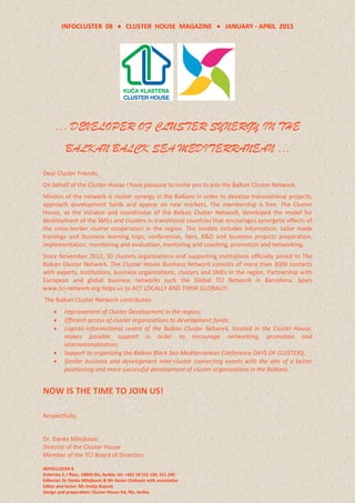 INFOCLUSTER 08  CLUSTER HOUSE MAGAZINE  JANUARY - APRIL 2015
INFOCLUSTER 8
Dobricka 2, I floor, 18000 Nis, Serbia, tel: +381 18 522 120, 511 240
Editorial: Dr Danka Milojkovic & Mr Goran Zlatkovic with associaties
Editor and lector: Ms Smilja Bojovic
Design and preparation: Cluster House ltd, Nis, Serbia
… DEVELOPER OF CLUSTER SYNERGY IN THE
BALKAN BALCK SEA MEDITERRANEAN …
Dear Cluster Friends,
On behalf of the Cluster House I have pleasure to invite you to join the Balkan Cluster Network.
Mission of the network is cluster synergy in the Balkans in order to develop transnational projects,
approach development funds and appear on new markets. The membership is free. The Cluster
House, as the initiator and coordinator of the Balkan Cluster Network, developed the model for
development of the SMEs and clusters in transitional countries that encourages synergetic effects of
the cross-border cluster cooperation in the region. The models includes information, tailor made
trainings and business learning trips, conferences, fairs, R&D and business projects preparation,
implementation, monitoring and evaluation, mentoring and coaching, promotion and networking.
Since November 2012, 50 clusters organizations and supporting institutions officially joined to The
Balkan Cluster Network. The Cluster House Business Network consists of more than 3000 contacts
with experts, institutions, business organizations, clusters and SMEs in the region. Partnership with
European and global business networks such the Global TCI Network in Barcelona, Spain
www.tci-network.org helps us to ACT LOCALLY AND THINK GLOBALLY.
The Balkan Cluster Network contributes:
 Improvement of Cluster Development in the region;
 Efficient access of cluster organizations to development funds;
 Logistic-informational centre of the Balkan Cluster Network, located in the Cluster House,
makes possible support in order to encourage networking, promotion and
internationalization;
 Support to organizing the Balkan Black Sea Mediterranean Conference DAYS OF CLUSTERS;
 Similar business and development inter-cluster connecting events with the aim of a better
positioning and more successful development of cluster organizations in the Balkans.
NOW IS THE TIME TO JOIN US!
Respectfully,
Dr. Danka Milojkovic
Director of the Cluster House
Member of the TCI Board of Directors
 