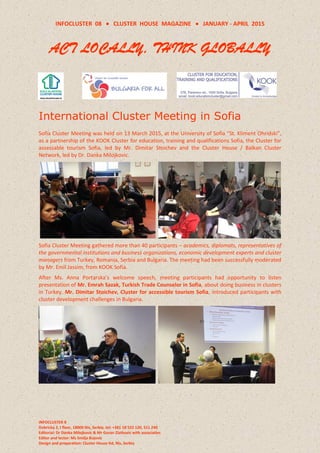 INFOCLUSTER 08  CLUSTER HOUSE MAGAZINE  JANUARY - APRIL 2015
INFOCLUSTER 8
Dobricka 2, I floor, 18000 Nis, Serbia, tel: +381 18 522 120, 511 240
Editorial: Dr Danka Milojkovic & Mr Goran Zlatkovic with associaties
Editor and lector: Ms Smilja Bojovic
Design and preparation: Cluster House ltd, Nis, Serbia
ACT LOCALLY, THINK GLOBALLY
International Cluster Meeting in Sofia
Sofia Cluster Meeting was held on 13 March 2015, at the University of Sofia “St. Kliment Ohridski”,
as a partnership of the KOOK Cluster for education, training and qualifications Sofia, the Cluster for
assessable tourism Sofia, led by Mr. Dimitar Stoichev and the Cluster House / Balkan Cluster
Network, led by Dr. Danka Milojkovic.
Sofia Cluster Meeting gathered more than 40 participants – academics, diplomats, representatives of
the governmental institutions and business organizations, economic development experts and cluster
managers from Turkey, Romania, Serbia and Bulgaria. The meeting had been successfully moderated
by Mr. Emil Jassim, from KOOK Sofia.
After Ms. Anna Portarska’s welcome speech, meeting participants had opportunity to listen
presentation of Mr. Emrah Sazak, Turkish Trade Counselor in Sofia, about doing business in clusters
in Turkey. Mr. Dimitar Stoichev, Cluster for accessible tourism Sofia, introduced participants with
cluster development challenges in Bulgaria.
 