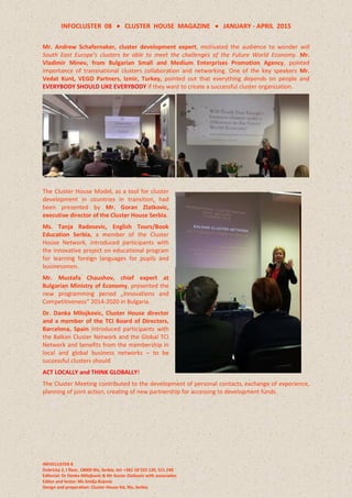 INFOCLUSTER 08  CLUSTER HOUSE MAGAZINE  JANUARY - APRIL 2015
INFOCLUSTER 8
Dobricka 2, I floor, 18000 Nis, Serbia, tel: +381 18 522 120, 511 240
Editorial: Dr Danka Milojkovic & Mr Goran Zlatkovic with associaties
Editor and lector: Ms Smilja Bojovic
Design and preparation: Cluster House ltd, Nis, Serbia
Mr. Andrew Schafernaker, cluster development expert, motivated the audience to wonder will
South East Europe's clusters be able to meet the challenges of the Future World Economy. Mr.
Vladimir Minev, from Bulgarian Small and Medium Enterprises Promotion Agency, pointed
importance of transnational clusters collaboration and networking. One of the key speakers Mr.
Vedat Kunt, VEGO Partners, Izmir, Turkey, pointed out that everything depends on people and
EVERYBODY SHOULD LIKE EVERYBODY if they want to create a successful cluster organization.
The Cluster House Model, as a tool for cluster
development in countries in transition, had
been presented by Mr. Goran Zlatkovic,
executive director of the Cluster House Serbia.
Ms. Tanja Radosevic, English Tours/Book
Education Serbia, a member of the Cluster
House Network, introduced participants with
the innovative project on educational program
for learning foreign languages for pupils and
businessmen.
Mr. Mustafa Chaushov, chief expert at
Bulgarian Ministry of Economy, presented the
new programming period „Innovations and
Competitiveness” 2014-2020 in Bulgaria.
Dr. Danka Milojkovic, Cluster House director
and a member of the TCI Board of Directors,
Barcelona, Spain introduced participants with
the Balkan Cluster Network and the Global TCI
Network and benefits from the membership in
local and global business networks – to be
successful clusters should
ACT LOCALLY and THINK GLOBALLY!
The Cluster Meeting contributed to the development of personal contacts, exchange of experience,
planning of joint action, creating of new partnership for accessing to development funds.
 