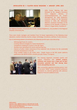 INFOCLUSTER 08  CLUSTER HOUSE MAGAZINE  JANUARY - APRIL 2015
INFOCLUSTER 8
Dobricka 2, I floor, 18000 Nis, Serbia, tel: +381 18 522 120, 511 240
Editorial: Dr Danka Milojkovic & Mr Goran Zlatkovic with associaties
Editor and lector: Ms Smilja Bojovic
Design and preparation: Cluster House ltd, Nis, Serbia
Sofia Cluster Meeting had been
followed by Ms. Gergana Avramova
from Bulgarian Ministry of
Economy/Department for Project
Management, Mr. Radu Moldovan,
Economic Advisor of the Romanian
Embassy in Sofia, Mr. Aleksandar
Milicevic, Economic Counselor of the
Embassy of the Republic of Serbia in
Sofia, Dr. Dragan Kostic, President of
the Regional Chamber of Economy Nis and Mr. Nebojsa Bogdanovic, vice president of the Regional
Chamber of Economy Nis.
There were cluster managers and members from 14 cluster organizations in the following areas:
education, creative industries, tourism, design, technology, innovations, wellness, IT and e-business.
Due to interesting speakers presentations the following specific topics were discussing:
- Defining legal frame for clusters ,
- Creating national strategies for cluster development,
- Competence mapping for clusters in the SEE region,
- Develop more specialized C2C events and learning trips,
- Improve of policy makers awareness of the important role of clusters for the sustainable
economic development in the SEE,
- Using multiple media to tell cluster story - Cluster House as the SEE cluster platform,
publications like INFOCLUSTER, scientific journals, Cluster TV program.
-
The meeting organizers reminded clusters and
support institutions that isolated projects,
initiatives and clusters lose a huge part of their
innovation potential and that sharing ideas
means also getting new ones.
After successfully organized meeting sessions, host
of the event “KOOK” Cluster invited all conference
participants to informal gathering with delicious
Bulgarian food and traditional music.
 