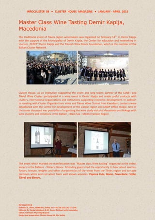 INFOCLUSTER 08  CLUSTER HOUSE MAGAZINE  JANUARY - APRIL 2015
INFOCLUSTER 8
Dobricka 2, I floor, 18000 Nis, Serbia, tel: +381 18 522 120, 511 240
Editorial: Dr Danka Milojkovic & Mr Goran Zlatkovic with associaties
Editor and lector: Ms Smilja Bojovic
Design and preparation: Cluster House ltd, Nis, Serbia
Master Class Wine Tasting Demir Kapija,
Macedonia
The traditional event of Tikves region winemakers was organized on February 14th
in Demir Kapija
with the support of the Municipality of Demir Kapija, the Center for education and networking in
tourism „CENET“ Demir Kapija and the Tikvesh Wine Route Foundation, which is the member of the
Balkan Cluster Network.
Cluster House, as an institution supporting the event and long tearm partner of the CENET and
Tikveš Wine Cluster participated in a wine event in Demir Kapija and made useful contacts with
clusters, international organizations and institutions supporting economic development. In addition
to meeting with Cluster Organika from Veles and Tikves Wine Cluster from Kavadarci, contacts were
established with the Centre for development of the Vardar region and UNDP Office Skopje. One of
the issues discussed was possibility of organizing the wine study visits to Macedonia and linkage with
wine clusters and initiatives in the Balkan – Black Sea - Mediterranean Region.
The event which marked the manifestation was “Master class Wine tasting” organized at the oldest
winery in the Balkans - Winery Elenov. Attending guests had the opportunity to hear about aromas,
flavors, texture, weights and other characteristics of the wines from the Tikves region and to taste
premium white and red wines from well known wineries: Popova Kula, Bovin, Povardarie, Stobi,
Tikveš and Elenov.
 