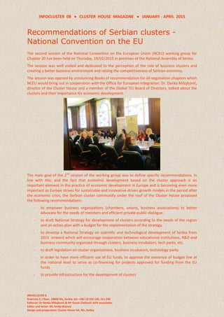 INFOCLUSTER 08  CLUSTER HOUSE MAGAZINE  JANUARY - APRIL 2015
INFOCLUSTER 8
Dobricka 2, I floor, 18000 Nis, Serbia, tel: +381 18 522 120, 511 240
Editorial: Dr Danka Milojkovic & Mr Goran Zlatkovic with associaties
Editor and lector: Ms Smilja Bojovic
Design and preparation: Cluster House ltd, Nis, Serbia
Recommendations of Serbian clusters -
National Convention on the EU
The second session of the National Convention on the European Union (NCEU) working group for
Chapter 20 has been held on Thursday, 19/02/2015 in premises of the National Assembly of Serbia.
The session was well visited and dedicated to the perception of the role of business clusters and
creating a better business environment and raising the competitiveness of Serbian economy.
The session was opened by announcing Books of recommendation for all negotiation chapters which
NCEU would bring out in cooperation with the Office for European Integration. Dr. Danka Milojković,
director of the Cluster House and a member of the Global TCI Board of Directors, talked about the
clusters and their importance for economic development.
The main goal of the 2nd
session of the working group was to define specific recommendations. In
line with this, and the fact that economic development based on the cluster approach is an
important element in the practice of economic development in Europe and is becoming even more
important as Europe strives for sustainable and innovative-driven growth models in the period after
the economic crisis, the Serbian cluster community under the roof of the Cluster House proposed
the following recommendations:
- to empower business organizations (chambers, unions, business associations) to better
advocate for the needs of members and efficient private-public dialogue.
- to draft National Strategy for development of clusters according to the needs of the region
and an action plan with a budget for the implementation of the strategy.
- to develop a National Strategy on scientific and technological development of Serbia from
2015 onward which will encourage cooperation between educational institutions, R&D and
business community organized through clusters, business incubators, tech parks, etc.
- to draft legislation on cluster organizations, business incubators, technology parks
- in order to have more efficient use of EU funds, to approve the existence of budget line at
the national level to serve as co-financing for projects approved for funding from the EU
funds
- to provide infrastructure for the development of clusters
 