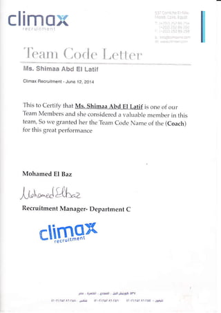 climox
'li:;un ( lr
Ms. Shimaa Abd El Latit
Clhax Fecruihent - June 12, 2014
This to Certify that Ms. Shimaa Abd El Latif is one of our
Team Members and she consider.ed a valuable member in this
team, So we granted her the Team Code Name of the (Coach)
for this grea t perlormance
Mohamed El Baz
,i,1,i..^Jtl.[:,
Recruitment Manager- Department C
virt
dFdr{:M',r]JJl+],!dPv
 