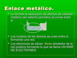 Enlace metálico.
  Lo forman la asociación de átomos de carácter
   metálico del sistema periódico al unirse entre
   sí.




  Los núcleos de los átomos se unen entre si
   formando una red.
  Los electrones se sitúan libres alrededor de la
   red positiva formando lo que se llama UN MAR
   DE ELECTRONES.
 