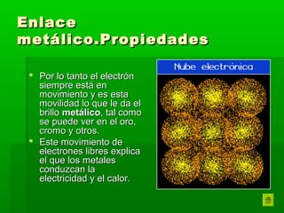 Enlace
metálico.Propiedades

  Por lo tanto el electrón
   siempre está en
   movimiento y es esta
   movilidad lo que le da el
   brillo metálico, tal como
   se puede ver en el oro,
   cromo y otros.
  Este movimiento de
   electrones libres explica
   el que los metales
   conduzcan la
   electricidad y el calor.
 