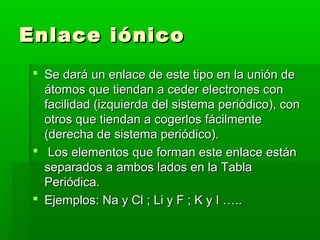 Enlace iónico
  Se dará un enlace de este tipo en la unión de
   átomos que tiendan a ceder electrones con
   facilidad (izquierda del sistema periódico), con
   otros que tiendan a cogerlos fácilmente
   (derecha de sistema periódico).
  Los elementos que forman este enlace están
   separados a ambos lados en la Tabla
   Periódica.
  Ejemplos: Na y Cl ; Li y F ; K y I …..
 